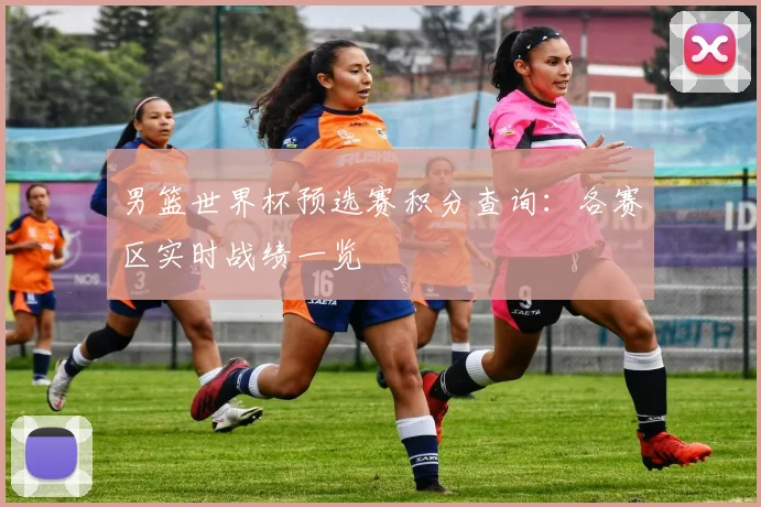 男篮世界杯预选赛积分查询：各赛区实时战绩一览