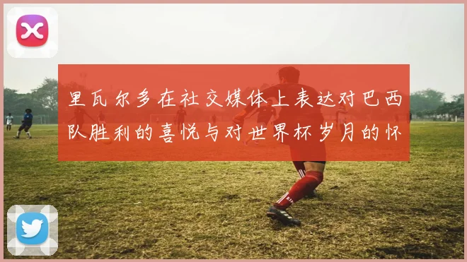 里瓦尔多在社交媒体上表达对巴西队胜利的喜悦与对世界杯岁月的怀念