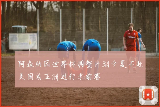 阿森纳因世界杯调整计划今夏不赴美国或亚洲进行季前赛