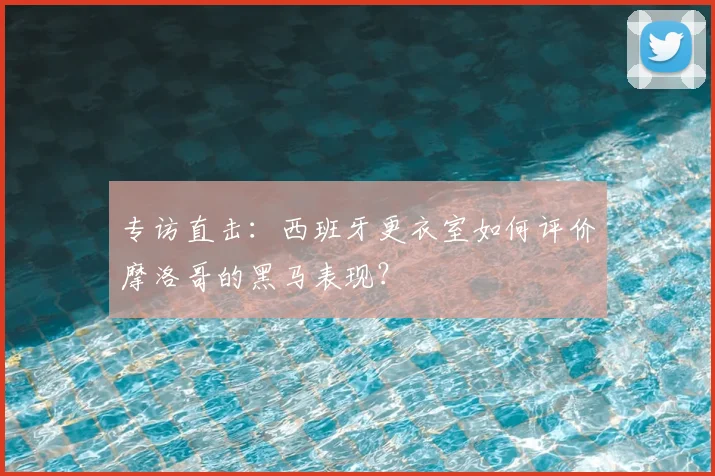 专访直击:西班牙更衣室如何评价摩洛哥的黑马表现?
