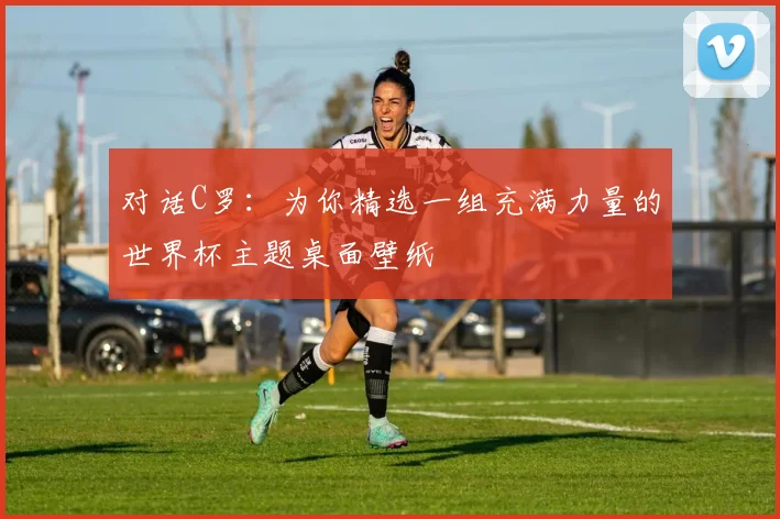 对话C罗：为你精选一组充满力量的世界杯主题桌面壁纸