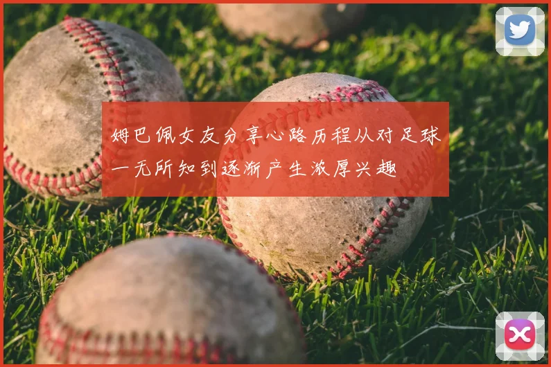 姆巴佩女友分享心路历程从对足球一无所知到逐渐产生浓厚兴趣