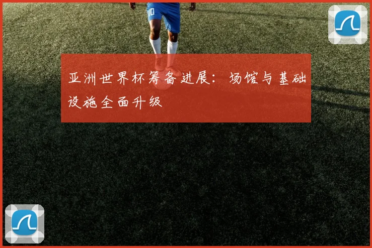 亚洲世界杯筹备进展:场馆与基础设施全面升级