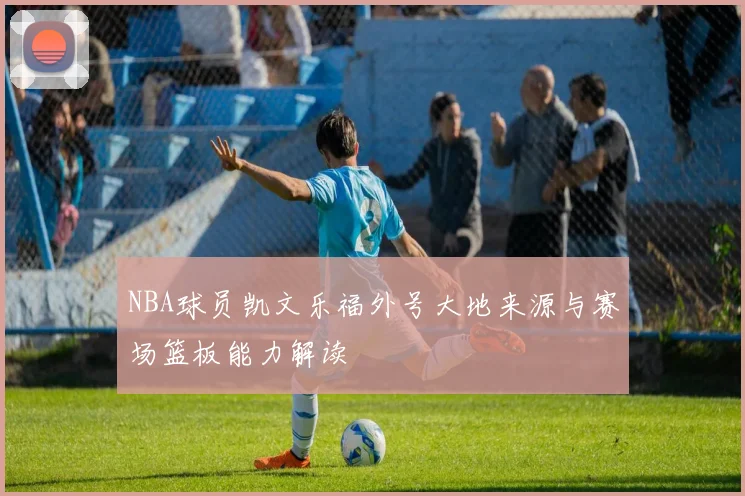NBA球员凯文乐福外号大地来源与赛场篮板能力解读