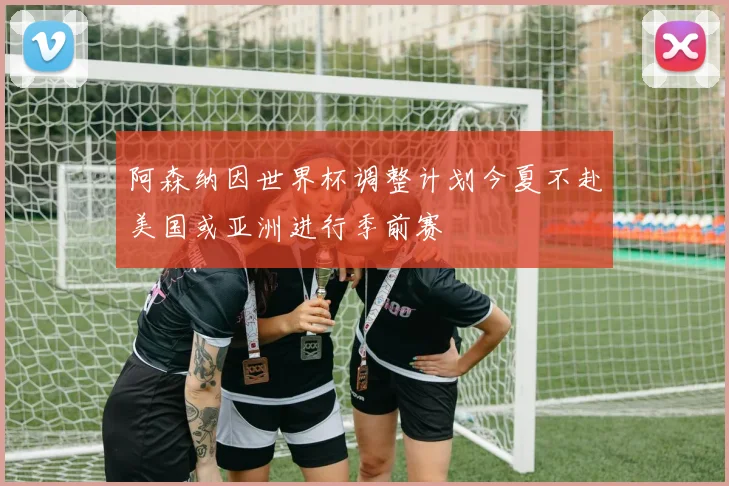 阿森纳因世界杯调整计划今夏不赴美国或亚洲进行季前赛