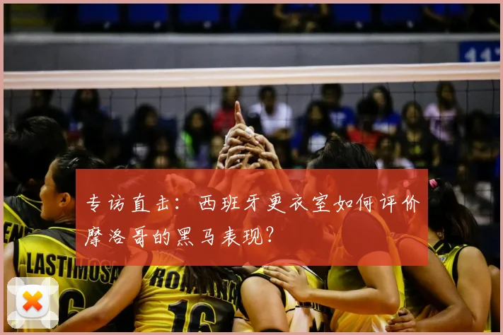 专访直击：西班牙更衣室如何评价摩洛哥的黑马表现？