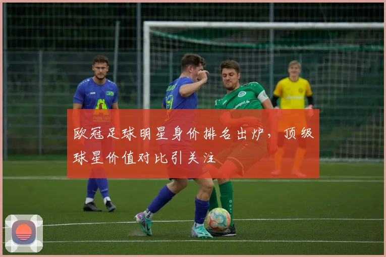 欧冠足球明星身价排名出炉，顶级球星价值对比引关注