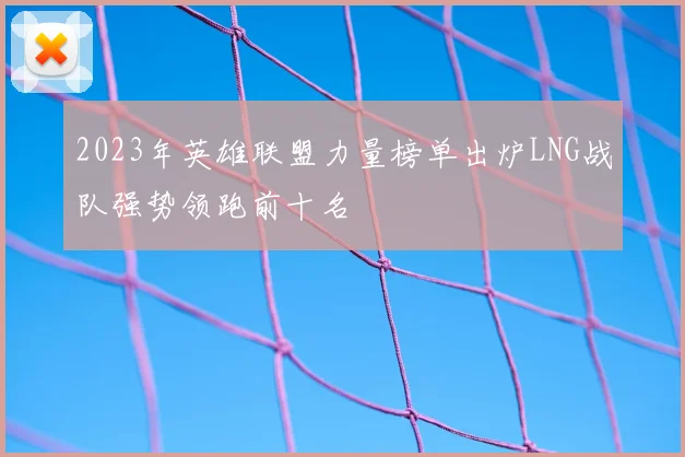2023年英雄联盟力量榜单出炉LNG战队强势领跑前十名