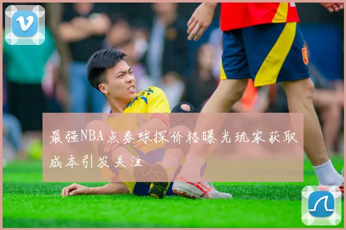 最强NBA点券球探价格曝光玩家获取成本引发关注