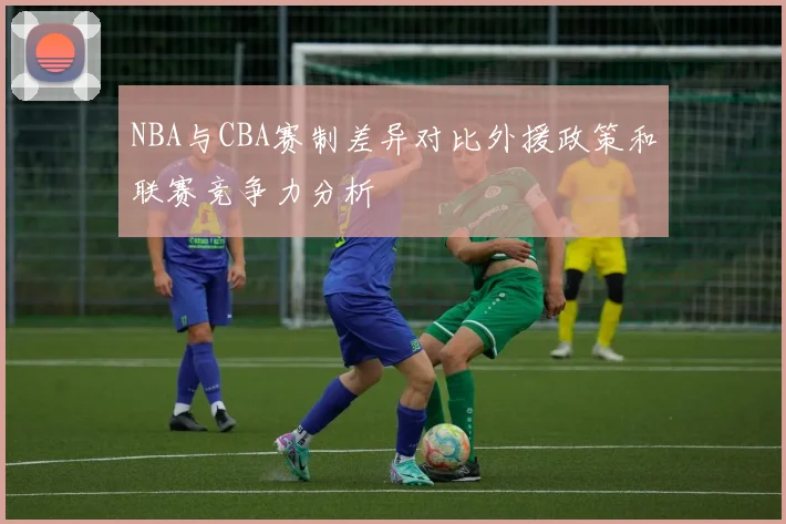 NBA与CBA赛制差异对比外援政策和联赛竞争力分析