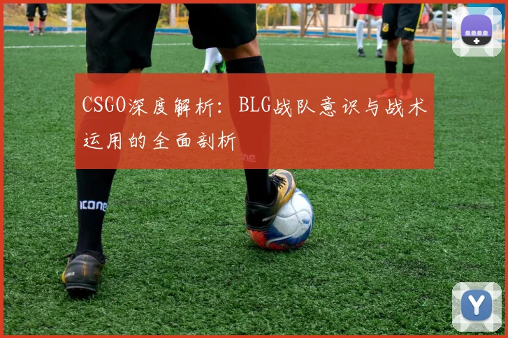 CSGO深度解析:BLG战队意识与战术运用的全面剖析