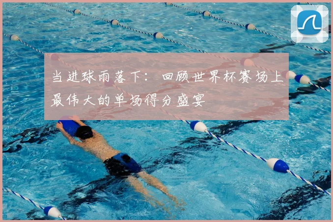 当进球雨落下:回顾世界杯赛场上最伟大的单场得分盛宴