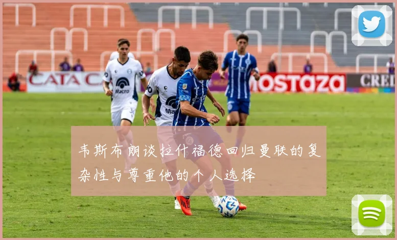 韦斯布朗谈拉什福德回归曼联的复杂性与尊重他的个人选择