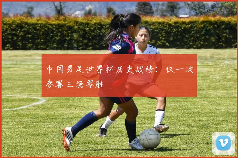 中国男足世界杯历史战绩：仅一次参赛三场零胜