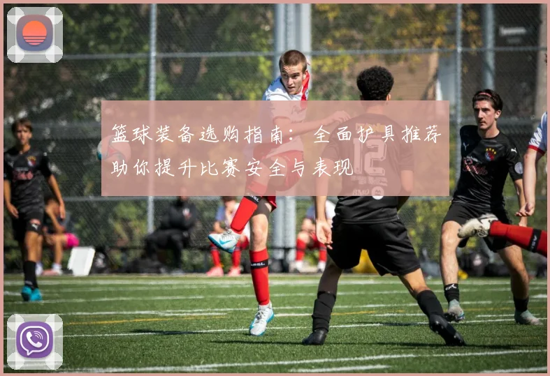 篮球装备选购指南：全面护具推荐助你提升比赛安全与表现