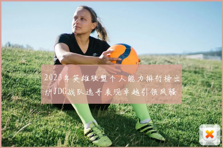 2023年英雄联盟个人能力排行榜出炉JDG战队选手表现卓越引领风骚