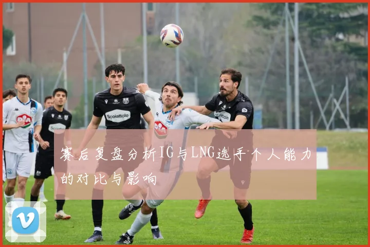 赛后复盘分析IG与LNG选手个人能力的对比与影响