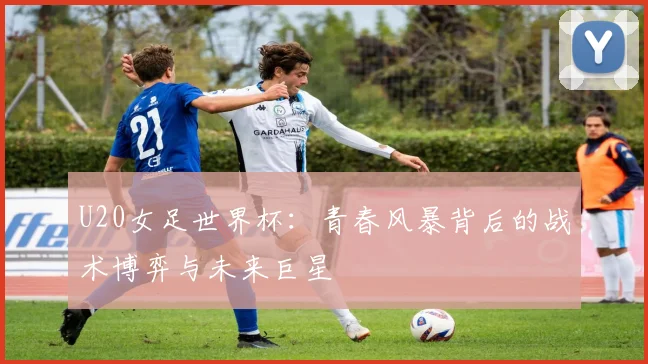 U20女足世界杯：青春风暴背后的战术博弈与未来巨星