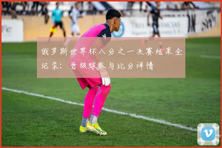 俄罗斯世界杯八分之一决赛结果全记录:晋级球队与比分详情