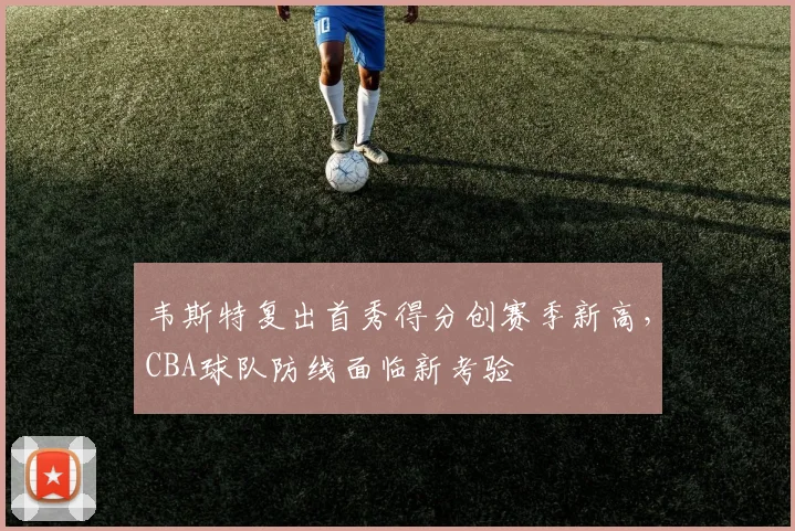 韦斯特复出首秀得分创赛季新高,CBA球队防线面临新考验