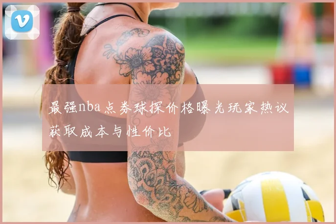 最强nba点券球探价格曝光玩家热议获取成本与性价比
