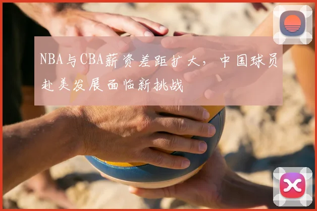 NBA与CBA薪资差距扩大，中国球员赴美发展面临新挑战