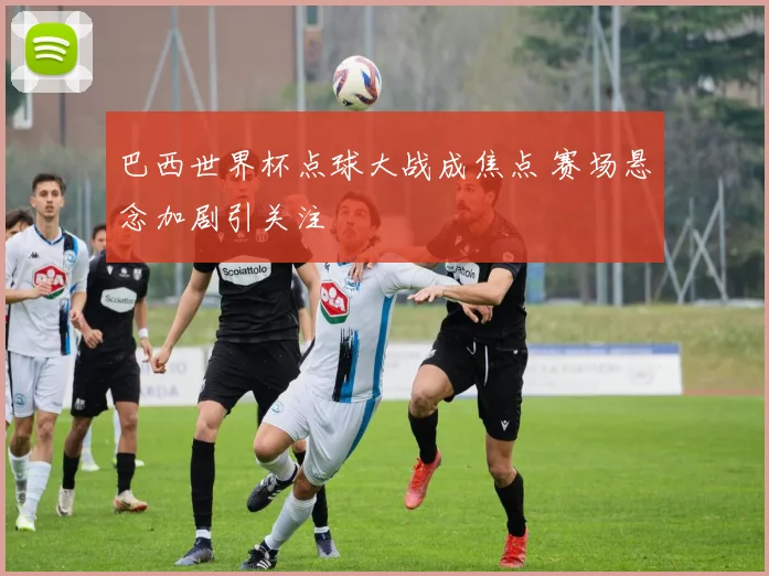 巴西世界杯点球大战成焦点 赛场悬念加剧引关注