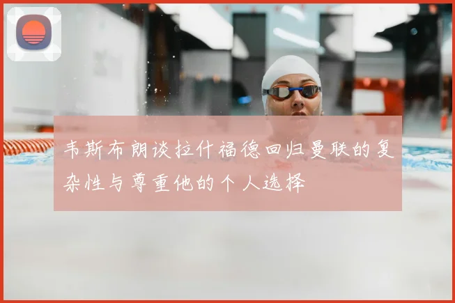 韦斯布朗谈拉什福德回归曼联的复杂性与尊重他的个人选择