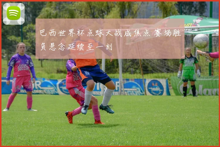 巴西世界杯点球大战成焦点 赛场胜负悬念延续至一刻