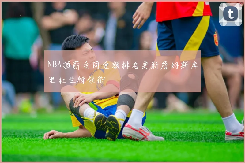 NBA顶薪合同金额排名更新詹姆斯库里杜兰特领衔
