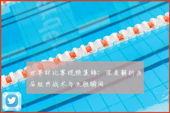 世界杯比赛视频集锦:深度解析历届经典战术与决胜瞬间