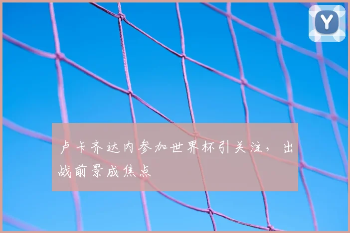 卢卡齐达内参加世界杯引关注,出战前景成焦点