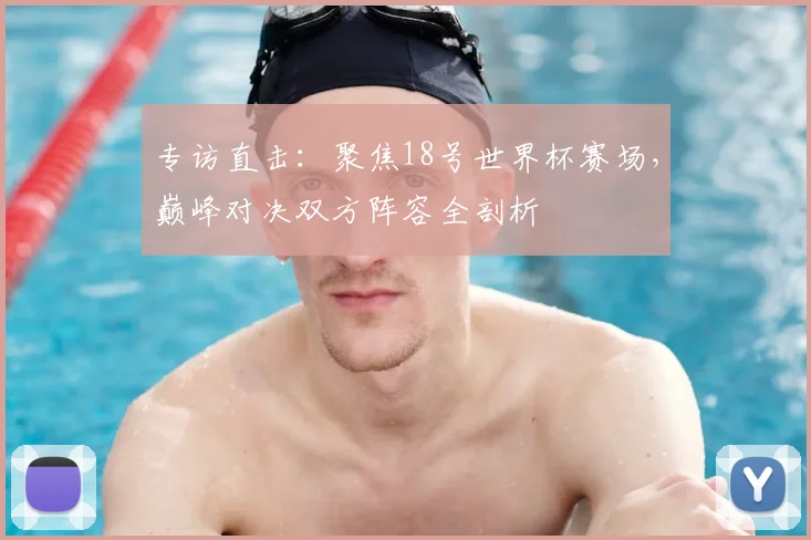 专访直击：聚焦18号世界杯赛场，巅峰对决双方阵容全剖析
