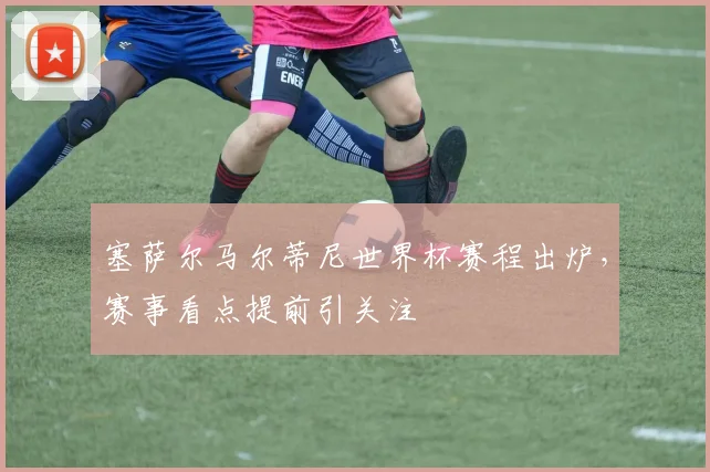 塞萨尔马尔蒂尼世界杯赛程出炉,赛事看点提前引关注