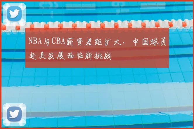 NBA与CBA薪资差距扩大,中国球员赴美发展面临新挑战