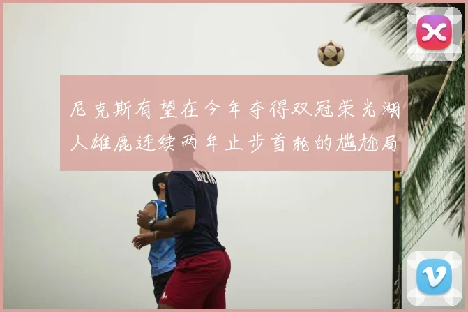 尼克斯有望在今年夺得双冠荣光湖人雄鹿连续两年止步首轮的尴尬局面