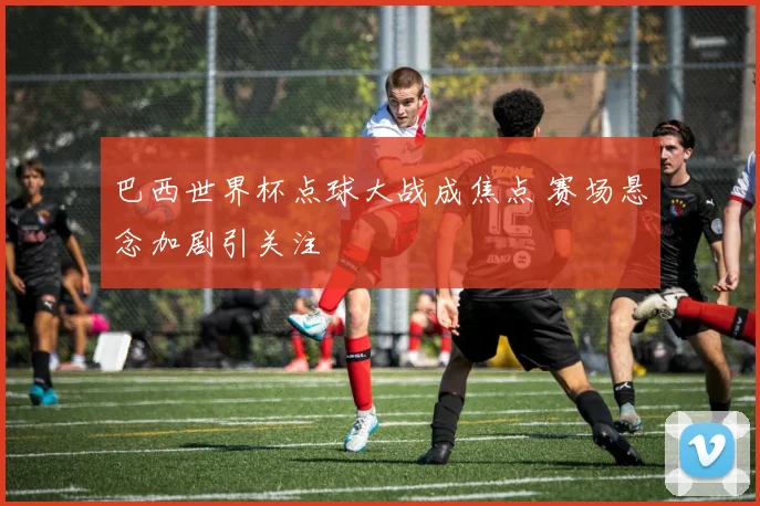 巴西世界杯点球大战成焦点 赛场悬念加剧引关注