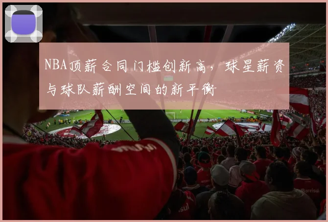 NBA顶薪合同门槛创新高,球星薪资与球队薪酬空间的新平衡