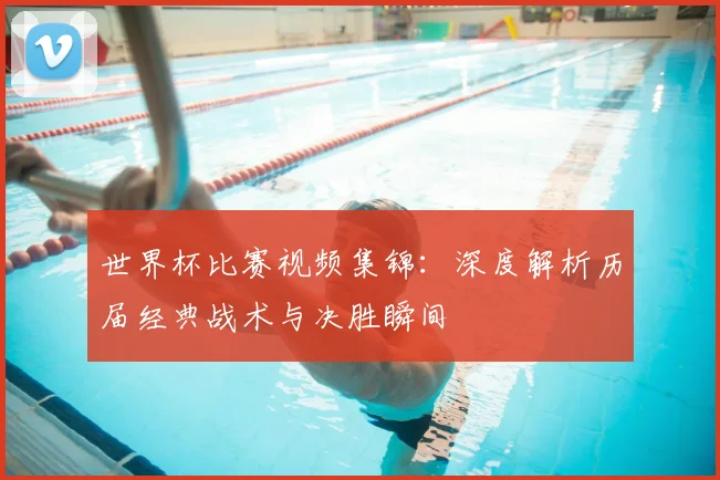 世界杯比赛视频集锦:深度解析历届经典战术与决胜瞬间